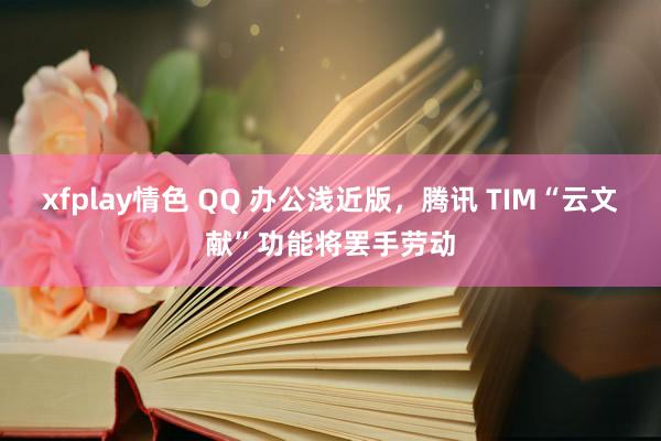 xfplay情色 QQ 办公浅近版，腾讯 TIM“云文献”功能将罢手劳动