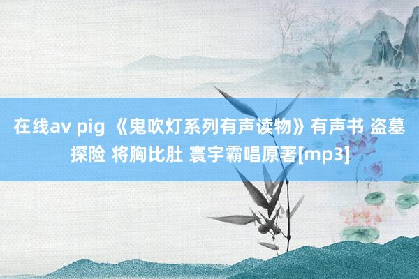 在线av pig 《鬼吹灯系列有声读物》有声书 盗墓探险 将胸比肚 寰宇霸唱原著[mp3]