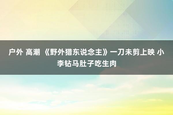 户外 高潮 《野外猎东说念主》一刀未剪上映 小李钻马肚子吃生肉