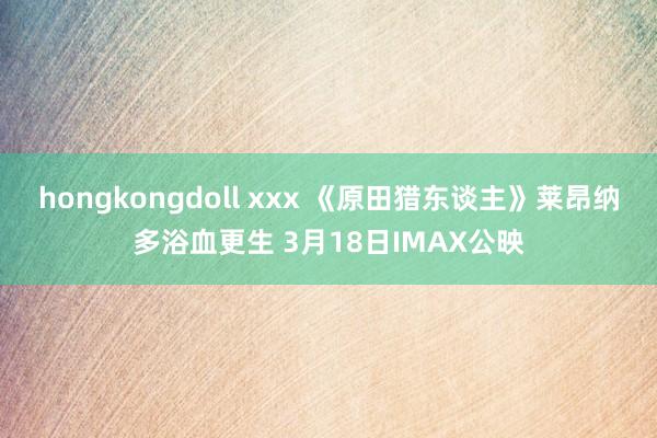 hongkongdoll xxx 《原田猎东谈主》莱昂纳多浴血更生 3月18日IMAX公映