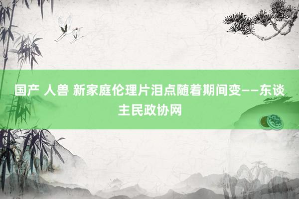 国产 人兽 新家庭伦理片泪点随着期间变——东谈主民政协网