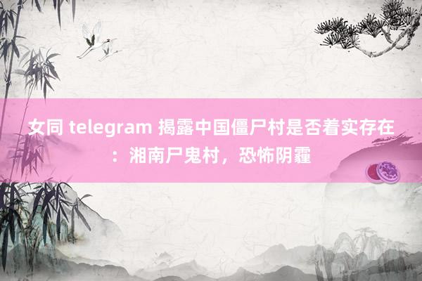 女同 telegram 揭露中国僵尸村是否着实存在：湘南尸鬼村，恐怖阴霾