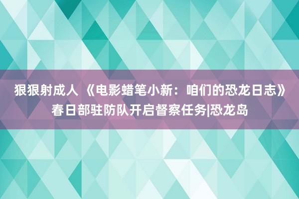 狠狠射成人 《电影蜡笔小新：咱们的恐龙日志》春日部驻防队开启督察任务|恐龙岛