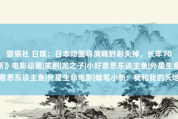 狠狠社 日媒：日本动画导演鴫野彰失掉，长年70岁，曾抓导《蜡笔小新》电影动画|笑剧|龙之子|小好意思东谈主鱼|外星生命电影|蜡笔小新：我和我的天地公主