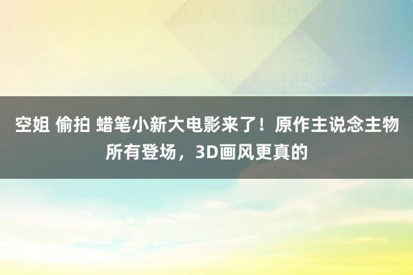 空姐 偷拍 蜡笔小新大电影来了！原作主说念主物所有登场，3D画风更真的