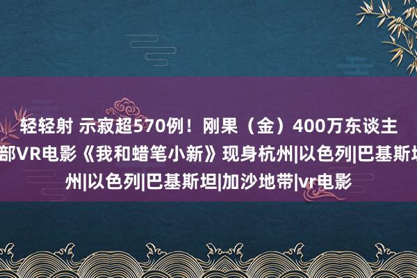 轻轻射 示寂超570例！刚果（金）400万东谈主急等猴痘疫苗；首部VR电影《我和蜡笔小新》现身杭州|以色列|巴基斯坦|加沙地带|vr电影