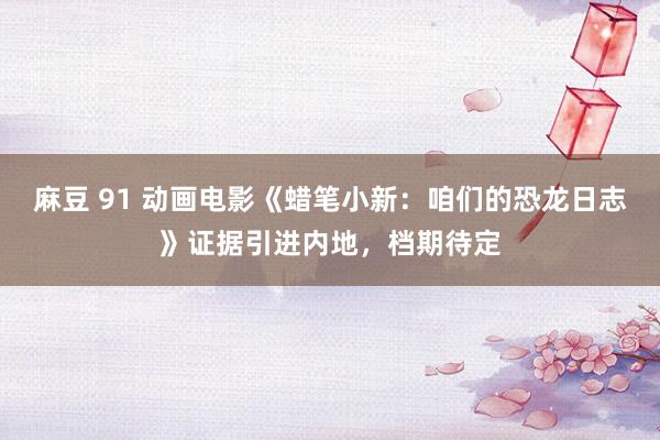 麻豆 91 动画电影《蜡笔小新：咱们的恐龙日志》证据引进内地，档期待定