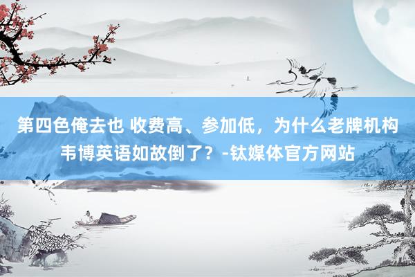 第四色俺去也 收费高、参加低，为什么老牌机构韦博英语如故倒了？-钛媒体官方网站