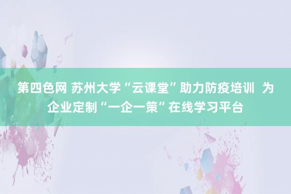 第四色网 苏州大学“云课堂”助力防疫培训  为企业定制“一企一策”在线学习平台