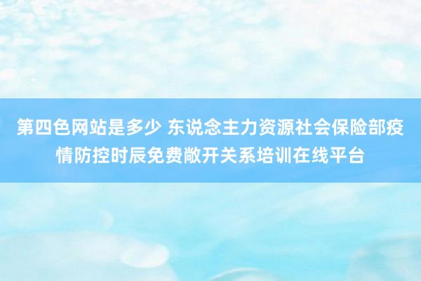 第四色网站是多少 东说念主力资源社会保险部疫情防控时辰免费敞开关系培训在线平台