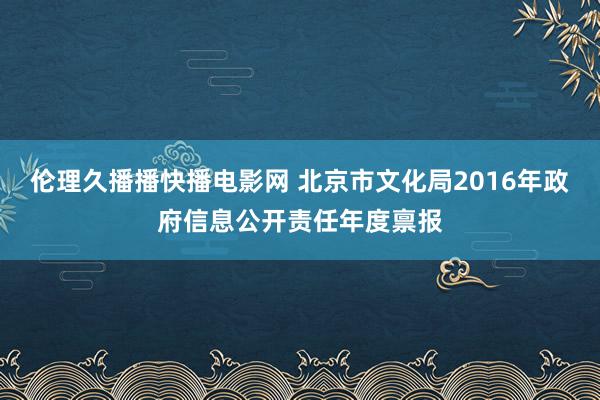 伦理久播播快播电影网 北京市文化局2016年政府信息公开责任年度禀报