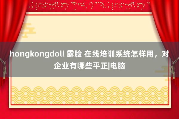 hongkongdoll 露脸 在线培训系统怎样用，对企业有哪些平正|电脑