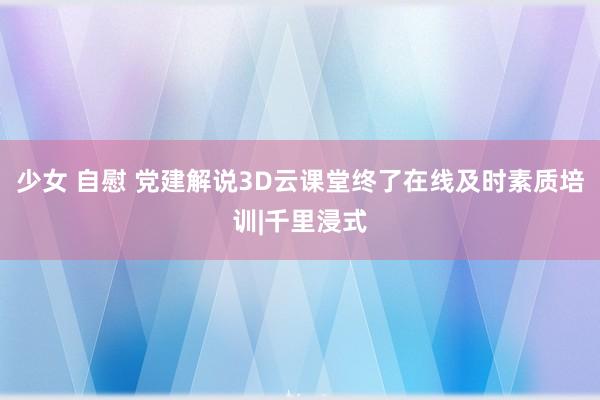 少女 自慰 党建解说3D云课堂终了在线及时素质培训|千里浸式