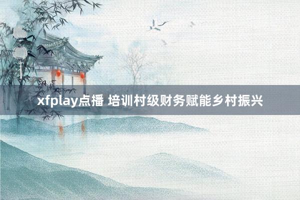 xfplay点播 培训村级财务赋能乡村振兴