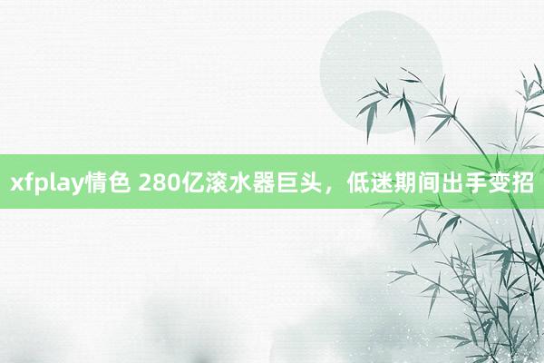 xfplay情色 280亿滚水器巨头，低迷期间出手变招