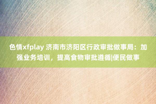 色情xfplay 济南市济阳区行政审批做事局：加强业务培训，提高食物审批遵循|便民做事