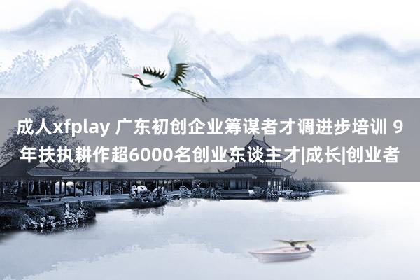 成人xfplay 广东初创企业筹谋者才调进步培训 9年扶执耕作超6000名创业东谈主才|成长|创业者