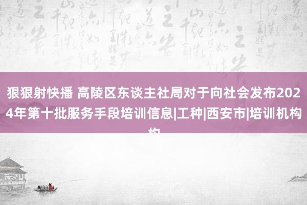 狠狠射快播 高陵区东谈主社局对于向社会发布2024年第十批服务手段培训信息|工种|西安市|培训机构