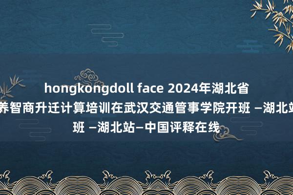 hongkongdoll face 2024年湖北省管事院校西宾修养智商升迁计算培训在武汉交通管事学院开班 —湖北站—中国评释在线