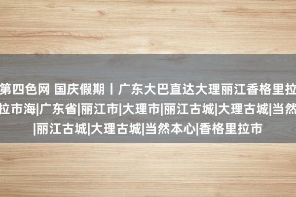 第四色网 国庆假期丨广东大巴直达大理丽江香格里拉8天之旅|泸沽湖|拉市海|广东省|丽江市|大理市|丽江古城|大理古城|当然本心|香格里拉市