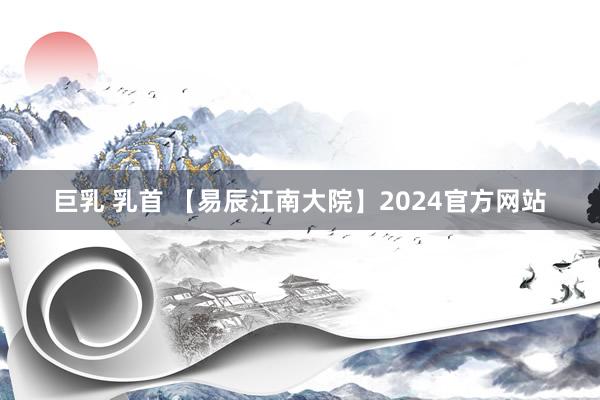 巨乳 乳首 【易辰江南大院】2024官方网站