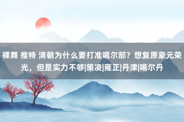 裸舞 推特 清朝为什么要打准噶尔部？想复原蒙元荣光，但是实力不够|策凌|雍正|丹津|噶尔丹