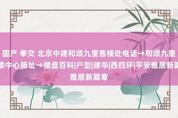 国产 拳交 北京中建和颂九里售楼处电话→和颂九里售楼中心肠址→楼盘百科|户型|建华|西四环|平安雅居新篇章