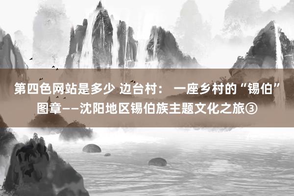 第四色网站是多少 边台村： 一座乡村的“锡伯”图章——沈阳地区锡伯族主题文化之旅③