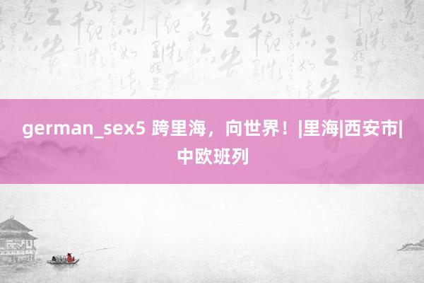 german_sex5 跨里海，向世界！|里海|西安市|中欧班列