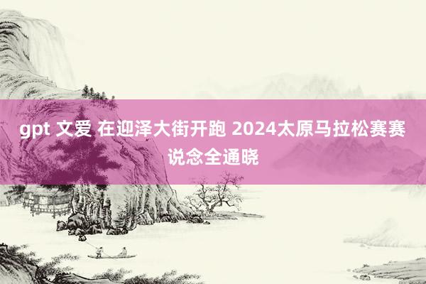 gpt 文爱 在迎泽大街开跑 2024太原马拉松赛赛说念全通晓