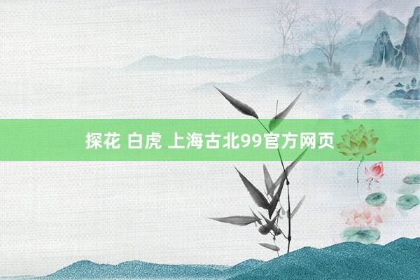 探花 白虎 上海古北99官方网页