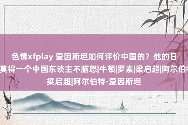 色情xfplay 爱因斯坦如何评价中国的？他的日志曝光后，莫得一个中国东谈主不脑怒|牛顿|罗素|梁启超|阿尔伯特·爱因斯坦