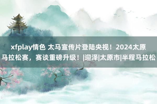 xfplay情色 太马宣传片登陆央视！2024太原马拉松赛，赛谈重磅升级！|迎泽|太原市|半程马拉松