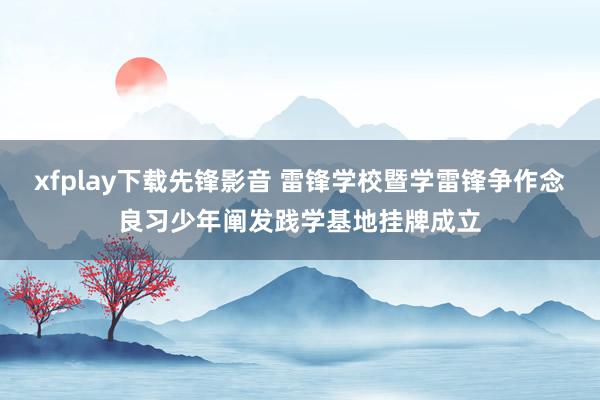 xfplay下载先锋影音 雷锋学校暨学雷锋争作念良习少年阐发践学基地挂牌成立