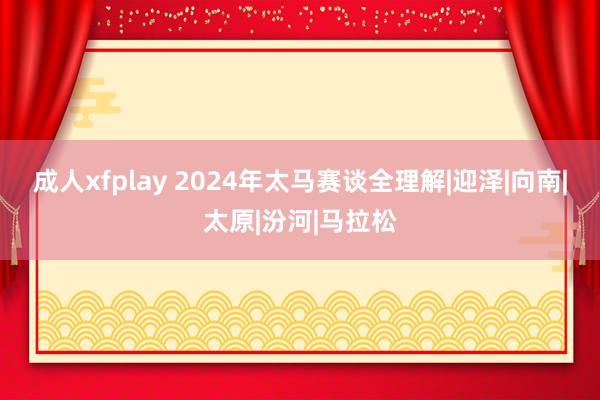 成人xfplay 2024年太马赛谈全理解|迎泽|向南|太原|汾河|马拉松