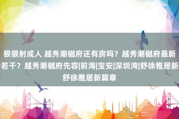 狠狠射成人 越秀潮樾府还有房吗？越秀潮樾府最新址价若干？越秀潮樾府先容|前海|宝安|深圳湾|舒徐雅居新篇章