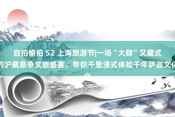 自拍偷拍 52 上海旅游节|一场“大肆”又藏式的沪藏息争文旅盛宴，带你千里浸式体验千年萨迦文化