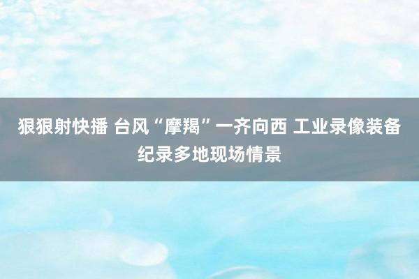 狠狠射快播 台风“摩羯”一齐向西 工业录像装备纪录多地现场情景