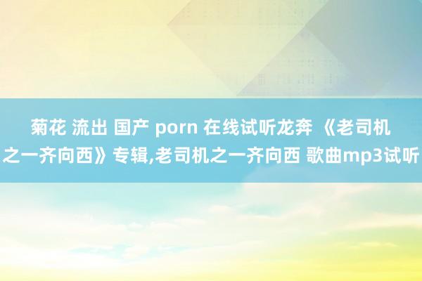 菊花 流出 国产 porn 在线试听龙奔 《老司机之一齐向西》专辑,老司机之一齐向西 歌曲mp3试听