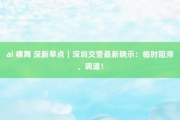 ai 裸舞 深新早点｜深圳交警最新晓示：临时阻滞、调遣！